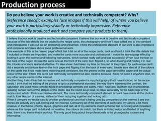 Production process
Do you believe your work is creative and technically competent? Why?
(Reference specific examples (use images if this will help) of where you believe
your work is particularly visually or technically impressive. Reference
professionally produced work and compare your products to them)
I believe that our work is creative and technically competent I believe that our work is creative and technically competent
because of the little details that we added to the recipe cards, the photography and how it was edited and to the standard
and professional it was cut out on photoshop and presented. I think the professional standard of our work is also impressive
and compares and rises above some professional work.
One example of this is the ‘teared page’ effect that I did on all of the recipe cards, back and front. I think the little details that
I included on these are important, and make the cards more accurate and professional. I made the teared page effect by
looking it up on the internet and following instructions, which worked really well and was successful. When I put the tear on
the back of the page I did use the same one as the front of the card, but I flipped it, so when looking and holding it in real
life, it looks a lot more real and effective. To also show I had taken my time on this part of the project, for each recipe card I
did a separate and unique tear on the front page and flipping it on the back of every card. I made sure also all of the colours
on the cards that I had made were matching and consistent, like the greens on the page behind the paper and the actual
colour of the tear. I think this is not just technically competent but also creative because i have not seen it anywhere else, on
any other recipe cards on the internet.
Another thing I also think that is creative and technically competent is my photography that i have included on the recipe
cards. I think that the editing of the photos is up to a professional standard, the way I have increased the contrast, the
saturation and used more complex tools on photoshop correctly and subtly. How i have also cut them out on photoshop,
isolating certain parts of the shapes of the photo, like the round soup bowl, to place separately on the back page of the
recipe card, which I think is a creative element. The more technically competent element is how I have made all the photos
match, look like part of a series, instead of them not going together and looking odd.
When I compare my recipe card to another professional card that is being used by companies on the internet, I see that
theres are actually very dull, boring and not inspired. Comparing all of the elements of each card, my card is a lot more
creative, in the theme, photos, layout, graphics and text, all of my elements match a theme that is running and consistent,
where as this recipe card is dull and not creative, the colours do match, but there is limited colour and limited of anything
else, there is no theme that is obvious. The only good thing about the professionals is the photography is clean and
informative.
 