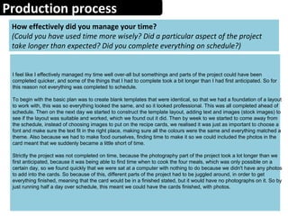Production process
How effectively did you manage your time?
(Could you have used time more wisely? Did a particular aspect of the project
take longer than expected? Did you complete everything on schedule?)
I feel like I effectively managed my time well over-all but somethings and parts of the project could have been
completed quicker, and some of the things that I had to complete took a bit longer than I had first anticipated. So for
this reason not everything was completed to schedule.
To begin with the basic plan was to create blank templates that were identical, so that we had a foundation of a layout
to work with, this was so everything looked the same, and so it looked professional. This was all completed ahead of
schedule. Then on the next day we started to construct the template layout, adding text and images (stock images) to
see if the layout was suitable and worked, which we found out it did. Then by week to we started to come away from
the schedule, instead of choosing images to put on the recipe cards, we realised it was just as important to choose a
font and make sure the text fit in the right place, making sure all the colours were the same and everything matched a
theme. Also because we had to make food ourselves, finding time to make it so we could included the photos in the
card meant that we suddenly became a little short of time.
Strictly the project was not completed on time, because the photography part of the project took a lot longer than we
first anticipated, because it was being able to find time when to cook the four meals, which was only possible on a
certain day, so we found quickly that we were sat at a computer with nothing to do because we didn't have any photos
to add into the cards. So because of this, different parts of the project had to be juggled around, in order to get
everything finished, meaning that the card would be in a finished stated, but it would have no photographs on it. So by
just running half a day over schedule, this meant we could have the cards finished, with photos.
 