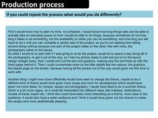 Production process
If you could repeat the process what would you do differently?
First I would know how to plan my time, my schedule, I would know how long things take and be able to
actually take an educated guess on how I would be able to do things, because sometimes its not how
long it takes to do something, but the availability on when you can do something, and how long you will
have to do it until you can complete a certain part of the project, so you’re not wasting time sitting
around doing nothing because one part of the project relies on the other, like with mine, the
photography relied on the layout.
So what I would do to start with if I was going to re-do the project, would be to spend a day doing all of
the photography, to get it out of the way, so I had my photos ready to edit and put on to the layout
design straight away, then I would sort out the text and graphics, making sure the text lined up with the
lined paper behind it. Then I could concentrate more on the little details like the colours, the graphics,
the teared page as the border, because having all the photos out of the way would given me this time to
work with.
Another thing I might have done differently would have been to change the theme, maybe to do a
different kind of theme would have given more scope and room for development which would have
given me more ideas, for recipes, design and photography. I would have liked to do a summer theme,
which is a bit more vague, so it could be interpreted into different ways, like holidays, destinations,
modes of travel, beach etc. I think this could have been more interesting as a theme, more clear to the
audience, it would also have a wider audience and I think it would have given me the chance to make
the recipe card more aesthetically pleasing.
 