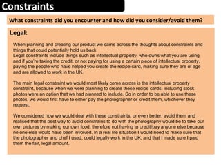 Constraints
What constraints did you encounter and how did you consider/avoid them?
Legal:
When planning and creating our product we came across the thoughts about constraints and
things that could potentially hold us back
Legal constraints include things such as intellectual property, who owns what you are using
and if you’re taking the credit, or not paying for using a certain piece of intellectual property,
paying the people who have helped you create the recipe card, making sure they are of age
and are allowed to work in the UK.
The main legal constraint we would most likely come across is the intellectual property
constraint, because when we were planning to create these recipe cards, including stock
photos were an option that we had planned to include. So in order to be able to use these
photos, we would first have to either pay the photographer or credit them, whichever they
request.
We considered how we would deal with these constraints, or even better, avoid them and
realised that the best way to avoid constrains to do with the photography would be to take our
own pictures by making our own food, therefore not having to credit/pay anyone else because
no one else would have been involved. In a real life situation I would need to make sure that
the photographer and chef I used, could legally work in the UK, and that I made sure I paid
them the fair, legal amount.
 