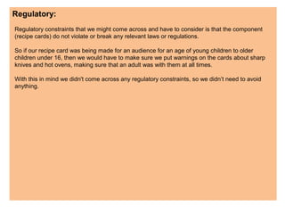Regulatory:
Regulatory constraints that we might come across and have to consider is that the component
(recipe cards) do not violate or break any relevant laws or regulations.
So if our recipe card was being made for an audience for an age of young children to older
children under 16, then we would have to make sure we put warnings on the cards about sharp
knives and hot ovens, making sure that an adult was with them at all times.
With this in mind we didn't come across any regulatory constraints, so we didn’t need to avoid
anything.
 