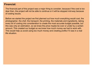 Financial:
The financial part of this project was a major thing to consider, because if the cost is too
dear then, the project will not be able to continue or it will be stopped mid-way because
of costing issues.
Before we started the project we first planned out how much everything would cost, the
photographer, the chef, the transport, the printing, the materials and ingredients, taking
every bit of costing into consideration to create the most accurate budget possible, but
this was only an estimation, so we knew the price maybe be over or under by a certain
amount. This created our budget so we knew how much money we had to work with.
This would help us avoid using too much money and creating profits if it was in a real
life situation.
 