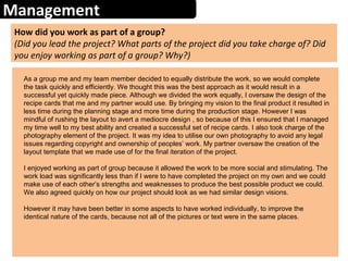 Management
How did you work as part of a group?
(Did you lead the project? What parts of the project did you take charge of? Did
you enjoy working as part of a group? Why?)
As a group me and my team member decided to equally distribute the work, so we would complete
the task quickly and efficiently. We thought this was the best approach as it would result in a
successful yet quickly made piece. Although we divided the work equally, I oversaw the design of the
recipe cards that me and my partner would use. By bringing my vision to the final product it resulted in
less time during the planning stage and more time during the production stage. However I was
mindful of rushing the layout to avert a mediocre design , so because of this I ensured that I managed
my time well to my best ability and created a successful set of recipe cards. I also took charge of the
photography element of the project. It was my idea to utilise our own photography to avoid any legal
issues regarding copyright and ownership of peoples’ work. My partner oversaw the creation of the
layout template that we made use of for the final iteration of the project.
I enjoyed working as part of group because it allowed the work to be more social and stimulating. The
work load was significantly less than if I were to have completed the project on my own and we could
make use of each other’s strengths and weaknesses to produce the best possible product we could.
We also agreed quickly on how our project should look as we had similar design visions.
However it may have been better in some aspects to have worked individually, to improve the
identical nature of the cards, because not all of the pictures or text were in the same places.
 
