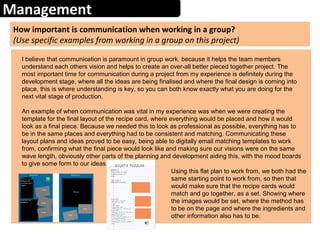 Management
How important is communication when working in a group?
(Use specific examples from working in a group on this project)
I believe that communication is paramount in group work, because it helps the team members
understand each others vision and helps to create an over-all better pieced together project. The
most important time for communication during a project from my experience is definitely during the
development stage, where all the ideas are being finalised and where the final design is coming into
place, this is where understanding is key, so you can both know exactly what you are doing for the
next vital stage of production.
An example of when communication was vital in my experience was when we were creating the
template for the final layout of the recipe card, where everything would be placed and how it would
look as a final piece. Because we needed this to look as professional as possible, everything has to
be in the same places and everything had to be consistent and matching. Communicating these
layout plans and ideas proved to be easy, being able to digitally email matching templates to work
from, confirming what the final piece would look like and making sure our visions were on the same
wave length, obviously other parts of the planning and development aiding this, with the mood boards
to give some form to our ideas.
Using this flat plan to work from, we both had the
same starting point to work from, so then that
would make sure that the recipe cards would
match and go together, as a set. Showing where
the images would be set, where the method has
to be on the page and where the ingredients and
other information also has to be.
 