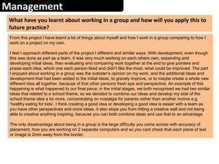 Management
What have you learnt about working in a group and how will you apply this to
future practice?
From this project I have learnt a lot of things about myself and how I work in a group comparing to how I
work on a project on my own.
I feel I approach different parts of the project I different and similar ways. With development, even though
this was done as part as a team, it was very much working on each others own, expanding and
developing initial ideas, then evaluating and comparing work together at the end to give pointers and
praise each idea, which one each person liked and didn’t like the most, what could be improved. The part
I enjoyed about working in a group was the outsider’s opinion on my work, and the additional ideas and
development that had been added to the initial ideas, to gravely improve, or to maybe create a whole new
different idea all together, because of that other persons fresh eye and perspective. An example of this
happening is what happened to our final piece, in the initial stages, we both recognised we had two similar
ideas that related to a school theme, so we decided to combine our ideas and develop my side of the
school theme idea a lot more, concentrating on nostalgia for parents rather than another motive e.g.
‘healthy eating for kids’. I think creating a good idea or developing a good idea is easier with a team as
you have other perspectives and more ideas, it also stops you from hitting a creative wall and not being
able to creative anything inspiring, because you can both combine ideas and use that to an advantage.
The only disadvantage about being in a group is the large difficulty you come across with accuracy of
placement, how you are working on 2 separate computers and so you cant check that each piece of text
or image is 2mm away from the border.
 