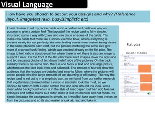 Visual Language
How have you chosen to set out your designs and why? (Reference
layout, image/text ratio, busy/simplistic etc)
I have chosen to set my recipe cards out in a certain and particular way on
purpose to give a certain feel. The layout of the recipe card is fairly simple,
structured out in a way with boxes and one circle on some of the cards. This
makes the cards feel more like a school exercise book, where everything is
ordered neatly but not perfectly, the neat feeling comes from the text being placed
in the same place on each card, but the pictures not being the same size give
more of a school book feeling, which was decided already on the flat plan. The
image to text ratio is about equal, for where there is text there is also an image to
support it near. On the front of the flat plan there are 3 images down the right side
and two separate blocks of text down the left side of the pictures. On the back
similarly there is the same ratio, there is one block of text and one large picture,
which makes the card look even and balanced. The amount of text will show the
audience that the recipes are detailed and easy to follow, where the pictures will
attract people who find large amounts of text daunting or off putting. The way the
recipe card is set out is in a simplistic way, as we found from our earlier research
that vegetarians preferred either a rustic or simplistic look the most, so we
decided to carry on with a clean simple look and work around this idea, with a
clean white background which is in the style of lined paper, but then add fake ink
splodges and coffee stains so it didn’t make it feel too medical and not foodie. Its
simple because the background is simple, so it wouldn’t take away from the text or
from the pictures, and so its also easier to look at, read and take in.
Flat plan
 