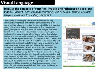 Visual Language
The content of the images on the final recipe card are very
consistent and continue with a theme across the whole of the
cards, so they related and looked like they should be sold together,
giving off the same feeling to the audience. The images were
photography of the food, that were not stock images, they were
taken by me. I did this so I could keep consistent lighting and
feelings in the photo, making all the photos match, like with the
background colours and surroundings. This has also helped the
cards looks like a package instead of being separated. The text was
all the same size and the same font and the same colour. The font
was the most important part of the text, it was a special one that
was downloaded from da font, and this one font was used
throughout the whole of the recipe cards, so the consistent font
would look most like handwriting. The colour of the font is also
consistent, the titles are a pale yellow, then the rest of the writing is
a blue, but like a handwriting pen, this colour gives a nostalgic feel,
even though it is just a minor detail. Comparing to existing products
there are a lot of similarities, especially with the photos of the food,
the way all the photos match with the lighting and colour and
background. Other similarities are how the consistency is kept
within the recipe cards, especially with little details like layout and
placement of text and images
Discuss the contents of your final images and reflect upon decisions
made. (Content used- image/text/graphic, use of colour, original or stock
images. Compare to existing products.)
 