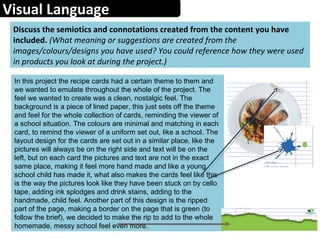 Visual Language
Discuss the semiotics and connotations created from the content you have
included. (What meaning or suggestions are created from the
images/colours/designs you have used? You could reference how they were used
in products you look at during the project.)
In this project the recipe cards had a certain theme to them and
we wanted to emulate throughout the whole of the project. The
feel we wanted to create was a clean, nostalgic feel. The
background is a piece of lined paper, this just sets off the theme
and feel for the whole collection of cards, reminding the viewer of
a school situation. The colours are minimal and matching in each
card, to remind the viewer of a uniform set out, like a school. The
layout design for the cards are set out in a similar place, like the
pictures will always be on the right side and text will be on the
left, but on each card the pictures and text are not in the exact
same place, making it feel more hand made and like a young
school child has made it, what also makes the cards feel like this
is the way the pictures look like they have been stuck on by cello
tape, adding ink splodges and drink stains, adding to the
handmade, child feel. Another part of this design is the ripped
part of the page, making a border on the page that is green (to
follow the brief), we decided to make the rip to add to the whole
homemade, messy school feel even more.
 