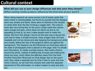 Cultural context
What did you use as your design influences and why were they chosen?
(What existing media products influenced the final look of your work?)
When doing research we came across a lot of recipe cards that
were online or downloadable, but found out quickly that the designs
were very simple and bland, there were no themes to the recipes
or cards other than the fact of being a veggie dish. The colours
were also very boring like on the quorn recipe cards the colours
were orange and grey, which does not stand out and is not
appealing to look at, so won’t make people want to make the
recipe. But from this design I found out the best way to layout the
card was to keep a simple structure, keep images clear and text
readable and not too dense and also keeping the background white
and simple, letting the rest of the graphics stand out against the
background. The research we did influenced our final piece also in
the style of photography that is placed on the page, that it is simple
and informative, to create a simple picture, then build a theme
around the photo, instead of adding lots of props and making the
photo too busy, which takes the attention away from the food.
Another thing that influenced our final design was on the quorn
card, they made a separate box for time it took to cook and how
many it serves, so we took this onboard and used the separate
placement of this information, to make it easier to read and pick
out.
 