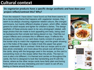 Cultural context
Do vegetarian products have a specific design aesthetic and how does your
project reflect/contrast this? Why?
From the research I have done I have found out that there seems to
be a reoccurring theme that happens with vegetarian recipes, they
seem to be always choosing vegetarian related colours, like oranges
and browns, but mainly different shades of green, which differ, darker
greens for adult recipes and lighter for children’s dishes. The design
aesthetic of these pictures seem to be very photograph related, with
large photos that are made to look appealing and tasty, being used
as backgrounds then simple text being placed on top. I feel like our
project reflects and contrasts this in different ways. It reflects this
because the colours on our card does mainly consist of a green as
the border strip to match the vegetarian logo, and the green showing
up in the holes of the page, to make it look this paper has green
paper underneath. But in contrast I think that our recipe card is a lot
less photo orientated, and more about the actual over-all theme of
the cards, along with the language used in the recipes, so the card is
concentring more on the recipe rather than the photo. The text on
ours is also a lot different, it is themed and carries on throughout the
cards, the font is designed to look like handwriting and fit with the
theme, where as the other recipe cards have fairly plain and boring
fonts which are not very interesting and don’t seem to set off any
feeling or theme around the food.
 