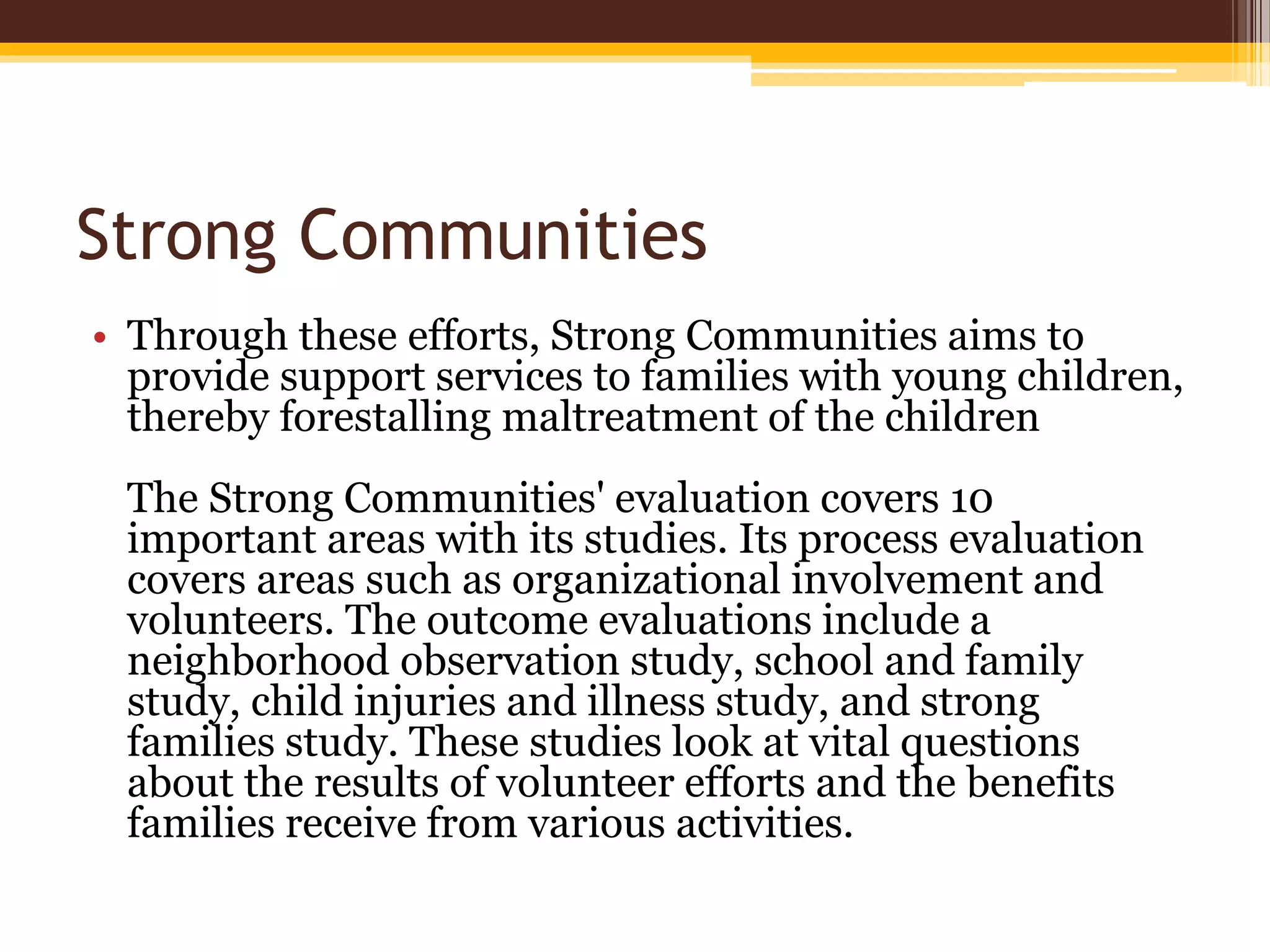 Strong Communities
• Through these efforts, Strong Communities aims to
provide support services to families with young children,
thereby forestalling maltreatment of the children
The Strong Communities' evaluation covers 10
important areas with its studies. Its process evaluation
covers areas such as organizational involvement and
volunteers. The outcome evaluations include a
neighborhood observation study, school and family
study, child injuries and illness study, and strong
families study. These studies look at vital questions
about the results of volunteer efforts and the benefits
families receive from various activities.
 