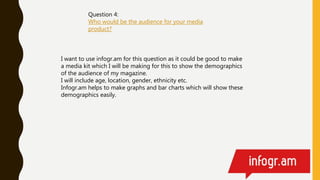 Question 4:
Who would be the audience for your media
product?
I want to use infogr.am for this question as it could be good to make
a media kit which I will be making for this to show the demographics
of the audience of my magazine.
I will include age, location, gender, ethnicity etc.
Infogr.am helps to make graphs and bar charts which will show these
demographics easily.
 