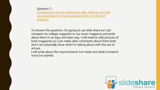 Question 7:
Looking back at your preliminary task, what do you feel
you have learnt in the progression from it to the full
product?
To answer this question, I’m going to use slide share so I can
compare my college magazine to my music magazine and write
about them in an easy and clear way. I will need to add pictures of
both magazines so I can make clear comments about them both
and I can physically show what I’m taking about with the use of
arrows.
I will write about the improvements I’ve made and what I’ve learnt
since I’ve started.
 