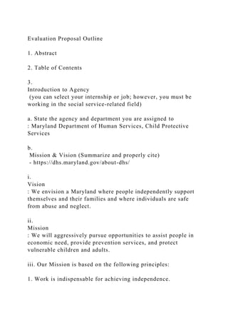 Evaluation Proposal Outline
1. Abstract
2. Table of Contents
3.
Introduction to Agency
(you can select your internship or job; however, you must be
working in the social service-related field)
a. State the agency and department you are assigned to
: Maryland Department of Human Services, Child Protective
Services
b.
Mission & Vision (Summarize and properly cite)
- https://dhs.maryland.gov/about-dhs/
i.
Vision
: We envision a Maryland where people independently support
themselves and their families and where individuals are safe
from abuse and neglect.
ii.
Mission
: We will aggressively pursue opportunities to assist people in
economic need, provide prevention services, and protect
vulnerable children and adults.
iii. Our Mission is based on the following principles:
1. Work is indispensable for achieving independence.
 