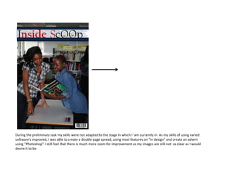 During the preliminary task my skills were not adapted to the stage in which I 'am currently in. As my skills of using varied
software's improved, I was able to create a double page spread, using most features on “In design” and create an advert
using “Photoshop”. I still feel that there is much more room for improvement as my images are still not as clear as I would
desire it to be.
 