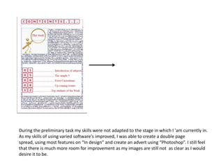 During the preliminary task my skills were not adapted to the stage in which I 'am currently in.
As my skills of using varied software's improved, I was able to create a double page
spread, using most features on “In design” and create an advert using “Photoshop”. I still feel
that there is much more room for improvement as my images are still not as clear as I would
desire it to be.
 