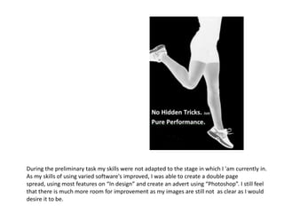 During the preliminary task my skills were not adapted to the stage in which I 'am currently in.
As my skills of using varied software's improved, I was able to create a double page
spread, using most features on “In design” and create an advert using “Photoshop”. I still feel
that there is much more room for improvement as my images are still not as clear as I would
desire it to be.
 