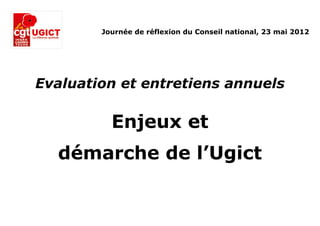 Journée de réflexion du Conseil national, 23 mai 2012




Evaluation et entretiens annuels

          Enjeux et
  démarche de l’Ugict
 
