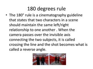 180 degrees rule
• The 180° rule is a cinematography guideline
that states that two characters in a scene
should maintain the same left/right
relationship to one another . When the
camera passes over the invisible axis
connecting the two subjects, it is called
crossing the line and the shot becomes what is
called a reverse angle.
 