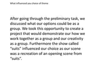 What influenced you choice of theme
After going through the preliminary task, we
discussed what our options could be as a
group. We took this opportunity to create a
project that would demonstrate our how we
work together as a group and our creativity
as a group. Furthermore the show called
“suits” influenced our choice as our scene
was a recreation of an opening scene from
“suits”.
 