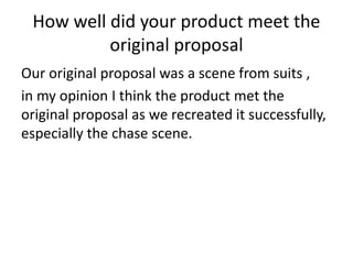 How well did your product meet the
original proposal
Our original proposal was a scene from suits ,
in my opinion I think the product met the
original proposal as we recreated it successfully,
especially the chase scene.
 