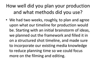 How well did you plan your production
and what methods did you use?
• We had two weeks, roughly, to plan and agree
upon what our timeline for production would
be. Starting with an initial brainstorm of ideas,
we planned out the framework and filled it in
on a structured shot timeline, and made sure
to incorporate our existing media knowledge
to reduce planning time so we could focus
more on the filming and editing.
 