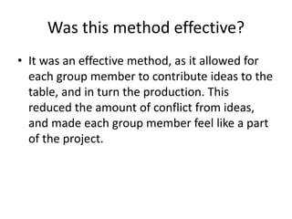 Was this method effective?
• It was an effective method, as it allowed for
each group member to contribute ideas to the
table, and in turn the production. This
reduced the amount of conflict from ideas,
and made each group member feel like a part
of the project.
 