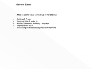 • Mise en Scene would be made up of the following:
• Settings & Props
• Costume, Hair & Make Up
• Facial Expressions and Body Language
• Lighting and Colour
• Positioning of characters/objects within the frame
Mise en Scene
 