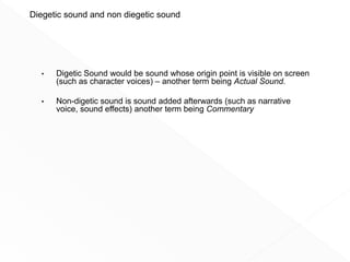 • Digetic Sound would be sound whose origin point is visible on screen
(such as character voices) – another term being Actual Sound.
• Non-digetic sound is sound added afterwards (such as narrative
voice, sound effects) another term being Commentary Sound
Diegetic sound and non diegetic sound
 