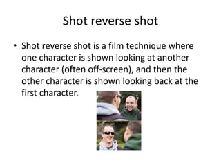Shot reverse shot
• Shot reverse shot is a film technique where
one character is shown looking at another
character (often off-screen), and then the
other character is shown looking back at the
first character.
 