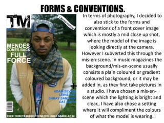 FORMS & CONVENTIONS.
In terms of photography, I decided to
also stick to the forms and
conventions of a front cover image
which is mostly a mid close up shot,
where the model of the image is
looking directly at the camera.
However I subverted this through the
mis-en-scene. In music magazines the
background/mis-en-scene usually
consists a plain coloured or gradient
coloured background, or it may be
added in, as they first take pictures in
a studio. I have chosen a mis-en-
scene which the lighting is bright and
clear., I have also chose a setting
where it will compliment the colours
of what the model is wearing.
 