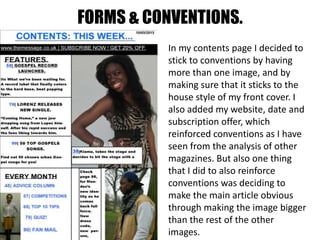 FORMS & CONVENTIONS.
In my contents page I decided to
stick to conventions by having
more than one image, and by
making sure that it sticks to the
house style of my front cover. I
also added my website, date and
subscription offer, which
reinforced conventions as I have
seen from the analysis of other
magazines. But also one thing
that I did to also reinforce
conventions was deciding to
make the main article obvious
through making the image bigger
than the rest of the other
images.
 