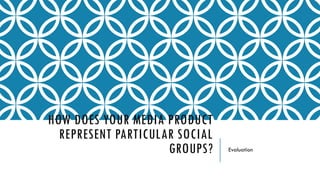 HOW DOES YOUR MEDIA PRODUCT
REPRESENT PARTICULAR SOCIAL
GROUPS? Evaluation
 