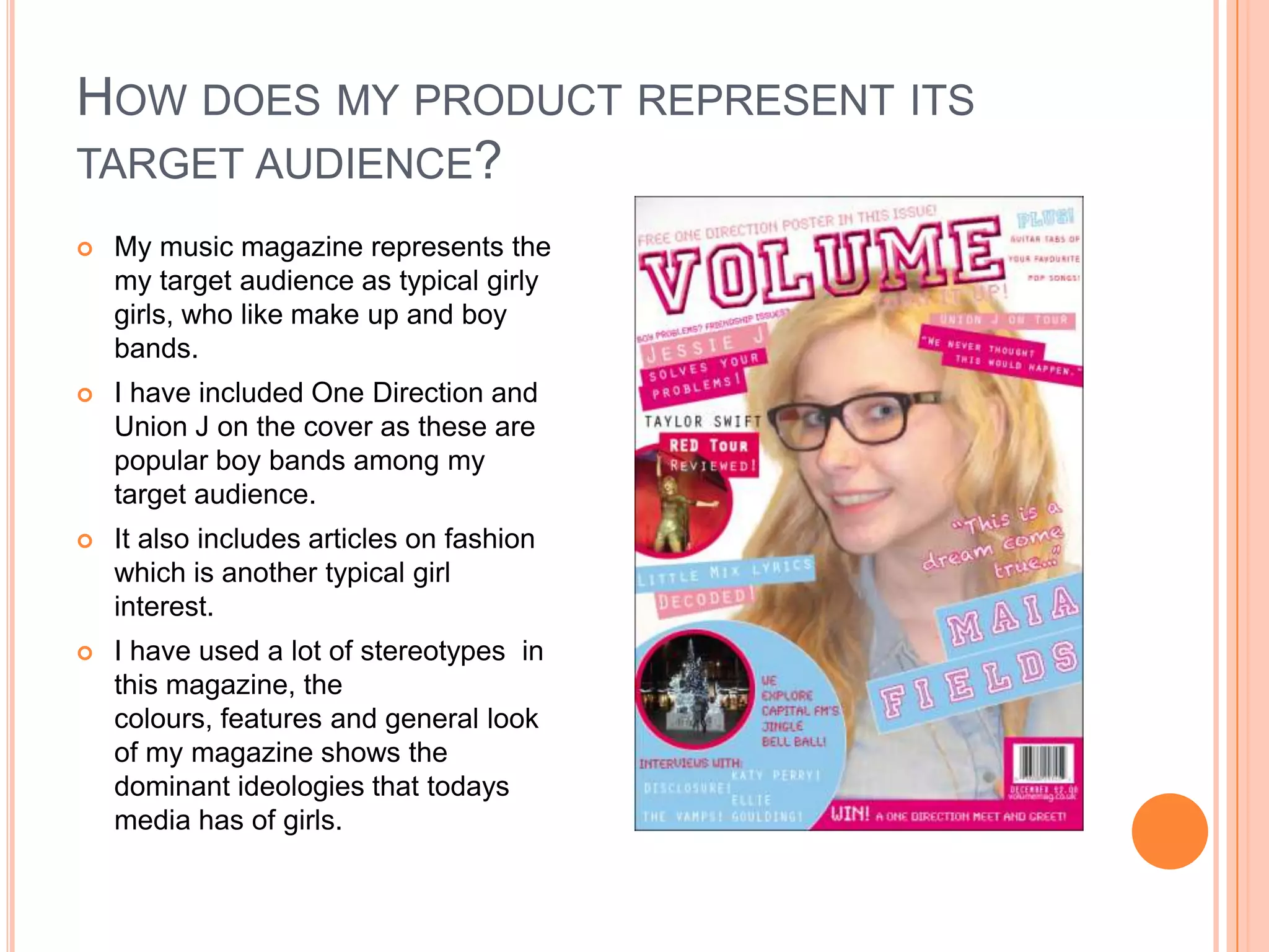 HOW DOES MY PRODUCT REPRESENT ITS
TARGET AUDIENCE?
 My music magazine represents the
my target audience as typical girly
girls, who like make up and boy
bands.
 I have included One Direction and
Union J on the cover as these are
popular boy bands among my
target audience.
 It also includes articles on fashion
which is another typical girl
interest.
 I have used a lot of stereotypes in
this magazine, the
colours, features and general look
of my magazine shows the
dominant ideologies that todays
media has of girls.
 