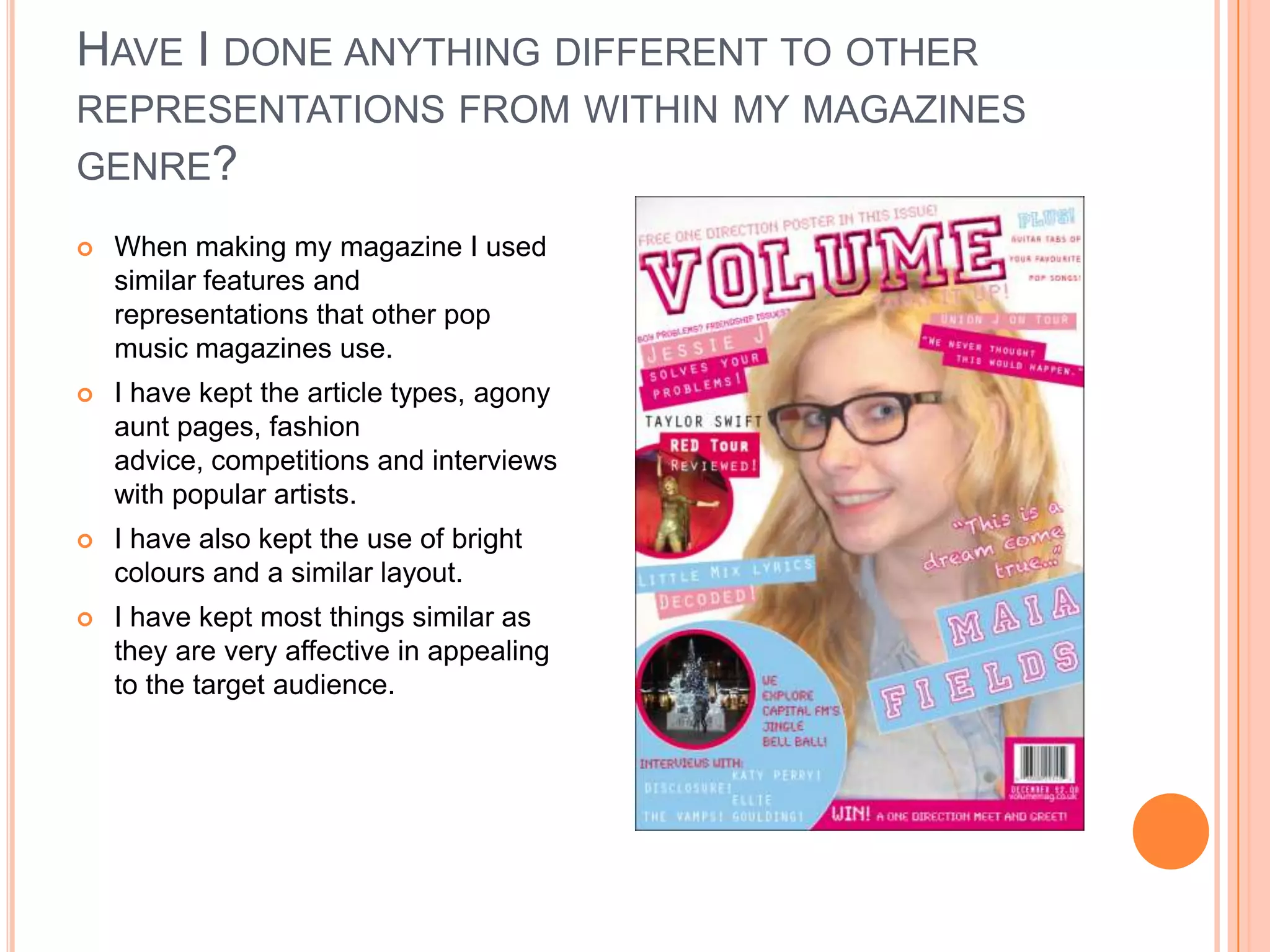 HAVE I DONE ANYTHING DIFFERENT TO OTHER
REPRESENTATIONS FROM WITHIN MY MAGAZINES
GENRE?
 When making my magazine I used
similar features and
representations that other pop
music magazines use.
 I have kept the article types, agony
aunt pages, fashion
advice, competitions and interviews
with popular artists.
 I have also kept the use of bright
colours and a similar layout.
 I have kept most things similar as
they are very affective in appealing
to the target audience.
 