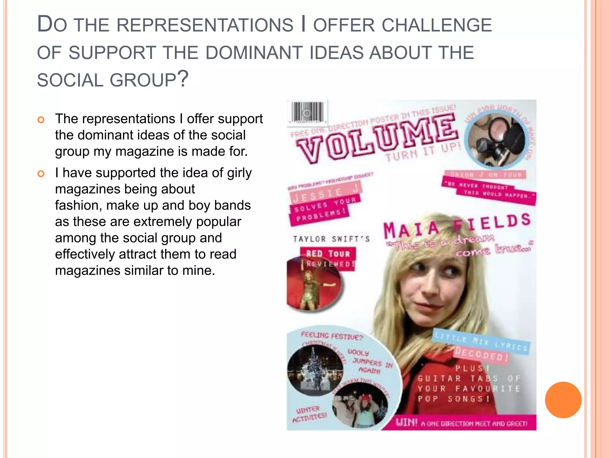 DO THE REPRESENTATIONS I OFFER CHALLENGE
OF SUPPORT THE DOMINANT IDEAS ABOUT THE
SOCIAL GROUP?
 The representations I offer support
the dominant ideas of the social
group my magazine is made for.
 I have supported the idea of girly
magazines being about
fashion, make up and boy bands
as these are extremely popular
among the social group and
effectively attract them to read
magazines similar to mine.
 