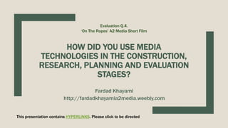HOW DID YOU USE MEDIA
TECHNOLOGIES IN THE CONSTRUCTION,
RESEARCH, PLANNING AND EVALUATION
STAGES?
Fardad Khayami
http://fardadkhayamia2media.weebly.com
Evaluation Q.4.
‘On The Ropes’ A2 Media Short Film
This presentation contains HYPERLINKS. Please click to be directed
 