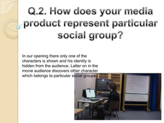 Q.2. How does your media product represent particular social group? In our opening there only one of the characters is shown and his identity is hidden from the audience. Latter on in the movie audience discovers other character which belongs to particular social groups.  
