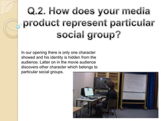 Q.2. How does your media product represent particular social group? In our opening there is only one character showed and his identity is hidden from the audience. Latter on in the movie audience discovers other character which belongs to particular social groups.  