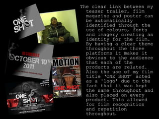 The clear link between my teaser trailer, film magazine and poster can be automatically identified through the use of colours, fonts and imagery creating an identity for the film. By having a clear theme throughout the three platforms it makes it obvious to the audience that each of the products are related. Also the use of my film title ‘ONE SHOT’ acted as a 'logo' due to the fact that it was kept the same throughout and also placed on every product. This allowed for film recognition and repetition throughout.