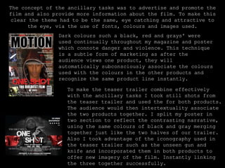 The concept of the ancillary tasks was to advertise and promote the film and also provide more information about the film. To make this clear the theme had to be the same, eye catching and attractive to the eye, via the use of fonts, colours and images used. Dark colours such a black, red and grays' were used continually throughout my magazine and poster which connote danger and violence. This technique is a subtle form of marketing as after the audience views one product, they will automatically subconsciously associate the colours used with the colours in the other products and recognize the same product line instantly.To make the teaser trailer combine effectively with the ancillary tasks I took still shots from the teaser trailer and used the for both products. The audience would then intertextuality associate the two products together. I split my poster in two section to reflect the contrasting narrative, using the same colours of black and gray merging together just like the two halves of our trailer. Also I took advantage of the iconography used in the teaser trailer such as the unseen gun and knife and incorporated them in both products to offer new imagery of the film. Instantly linking the three together successfully.
