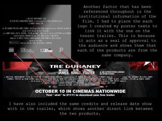 Another factor that has been referenced throughout is the institutional information of the film. I had to place the each logo I created my poster texts to link it with the one on the teaser trailer. This is because it acts as a seal of approval to the audience and shows them that each of the products are from the same company.I have also included the same credits and release date show with in the trailer, which shows another direct link between the two products.   