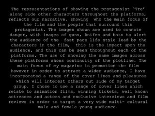 The representations of showing the protagonist ‘Tre’ along side other characters throughout the platforms, reflects our narrative, showing  who the main focus of the film and the people that surround this protagonist. The images shown are used to connote danger, with images of guns, knifes and bats to alert the audience of the  fast pace life style lead by the characters in the film,  this is the impact upon the audience, and this can be seen throughout each of the platforms. The use of showing the same images across these platforms shows continuity of the plotline. The main focus of my magazine is promotion the film however in order to attract a wider audience, I have incorporated a range of the cover lines and pleasures which will interest others out side of my target group. I chose to use a range of cover lines which relate to animation films, winning tickets, well known actresses and actors and exclusive interviews and film reviews in order to target a very wide multi- cultural male and female young audience.