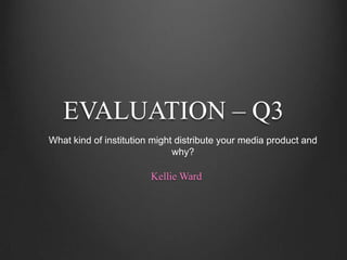 EVALUATION – Q3
What kind of institution might distribute your media product and
                              why?

                        Kellie Ward
 