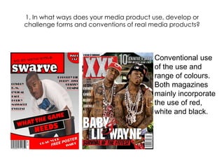 1. In what ways does your media product use, develop or challenge forms and conventions of real media products? Conventional use of the use and range of colours. Both magazines mainly incorporate the use of red, white and black. 