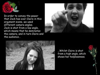In order to convey the power that Jack has over Claire in this argument scene, we used different camera angles.Jack is shot from a low angle, which means that he dominates the camera, and in turn Claire and the audience……Whilst Claire is shot from a high angle, which shows her helplessness.