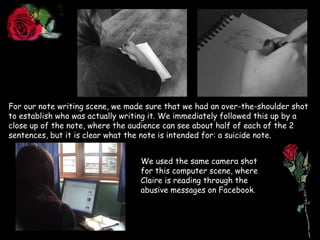 For our note writing scene, we made sure that we had an over-the-shoulder shot to establish who was actually writing it. We immediately followed this up by a close up of the note, where the audience can see about half of each of the 2 sentences, but it is clear what the note is intended for: a suicide note.We used the same camera shot for this computer scene, where Claire is reading through the abusive messages on Facebook. 
