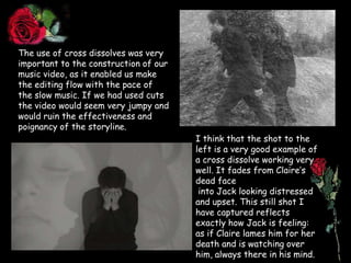 The use of cross dissolves was very important to the construction of our music video, as it enabled us make the editing flow with the pace of the slow music. If we had used cuts the video would seem very jumpy and would ruin the effectiveness and poignancy of the storyline.I think that the shot to the left is a very good example of a cross dissolve working very well. It fades from Claire’s dead face into Jack looking distressed and upset. This still shot I have captured reflects exactly how Jack is feeling: as if Claire lames him for her death and is watching over him, always there in his mind.