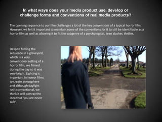 In what ways does your media product use, develop or challenge forms and conventions of real media products? The opening sequence to our film challenges a lot of the key conventions of a typical horror film. However, we felt it important to maintain some of the conventions for it to still be identifiable as a horror film as well as allowing it to fit the subgenre of a psychological, teen slasher, thriller. Despite filming the sequence in a graveyard, which is a very conventional setting of a horror film, we filmed during the day so it was very bright. Lighting is important in horror films to create atmosphere and although daylight isn’t conventional, we think it will portray the idea that ‘you are never safe’. 