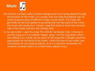 Music All romantic comedy trailers contain background music being played through the duration of the trailer, it is usually only one song throughout, but on some occasions parts of different songs can be heard. The music will generally be fast and upbeat to go along with the fast pace of the trailer, the music will usually be a ‘cheesy’ song that helps to show the romantic side of the trailer and also the comedy side. In my own trailer I used the song ‘This Will Be’ by Natalie Cole. I choose to use this song as it is an upbeat ‘happy’ song. I cut the song down when I was editing it so I could use the parts of the song that I thought would be appropriate for the parts of my trailer. I think this part of my trailer uses conventions of real media products. As it is a common convention for romantic comedy trailers to contain lively upbeat music.  
